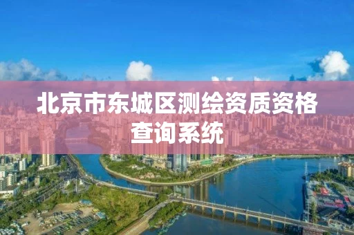 北京市东城区测绘资质资格查询系统 北京市东城区测绘资质资格查询系统