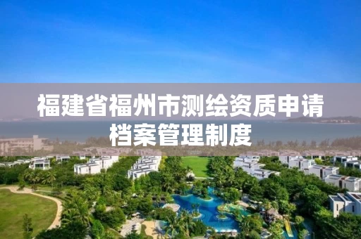 福建省福州市测绘资质申请档案管理制度 福建省福州市测绘资质申请档案管理制度