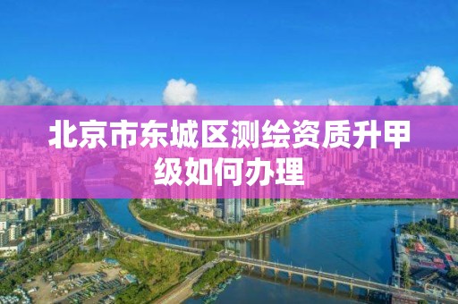 北京市东城区测绘资质升甲级如何办理