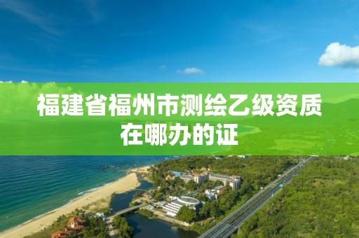 福建省福州市测绘乙级资质在哪办的证