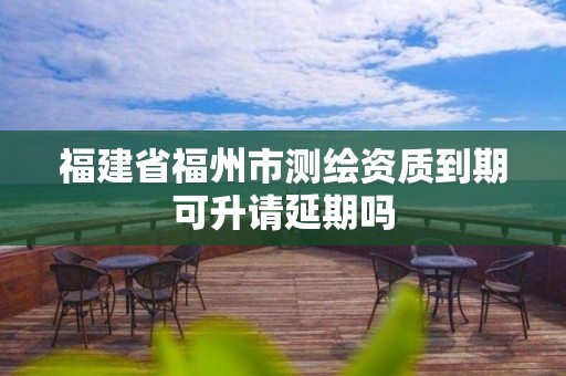 福建省福州市测绘资质到期可升请延期吗