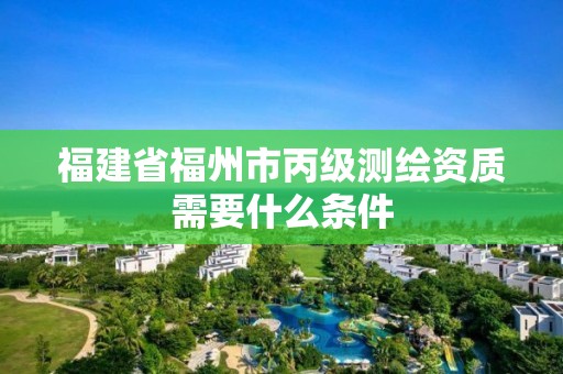 福建省福州市丙级测绘资质需要什么条件