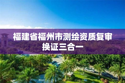 福建省福州市测绘资质复审换证三合一 福建省福州市测绘资质复审换证三合一