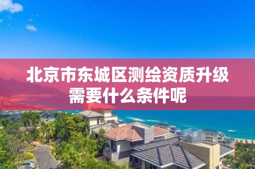 北京市东城区测绘资质升级需要什么条件呢