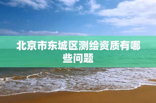 北京市东城区测绘资质有哪些问题 北京市东城区测绘资质有哪些问题