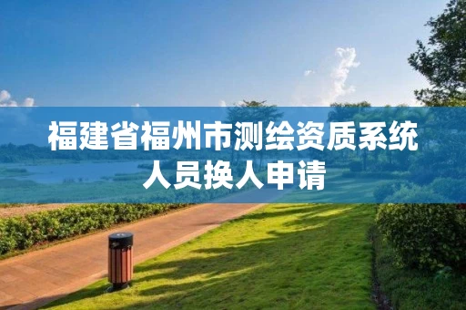 福建省福州市测绘资质系统人员换人申请 福建省福州市测绘资质系统人员换人申请