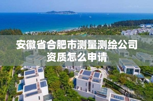 安徽省合肥市测量测绘公司资质怎么申请