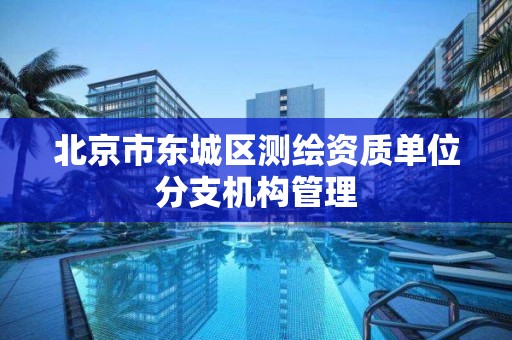 北京市东城区测绘资质单位分支机构管理