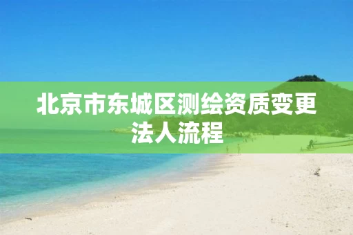 北京市东城区测绘资质变更法人流程 北京市东城区测绘资质变更法人流程
