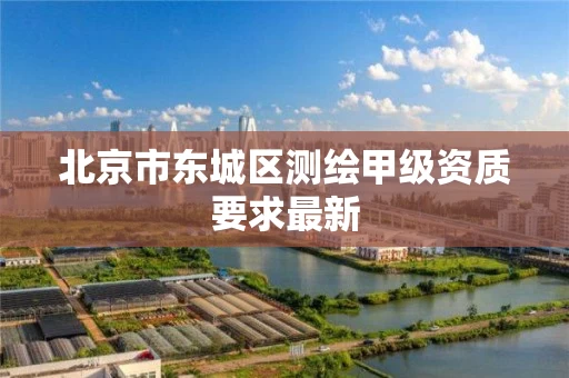 北京市东城区测绘甲级资质要求最新 北京市东城区测绘甲级资质要求最新