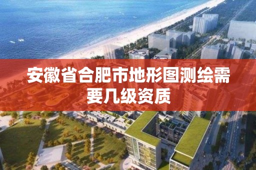 安徽省合肥市地形图测绘需要几级资质