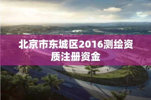 北京市东城区2016测绘资质注册资金 北京市东城区2016测绘资质注册资金
