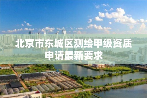 北京市东城区测绘甲级资质申请最新要求