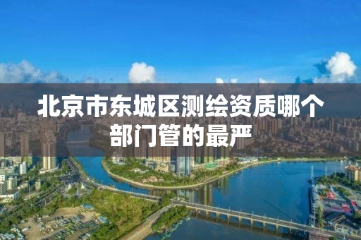 北京市东城区测绘资质哪个部门管的最严 北京市东城区测绘资质哪个部门管的最严