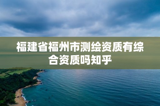 福建省福州市测绘资质有综合资质吗知乎