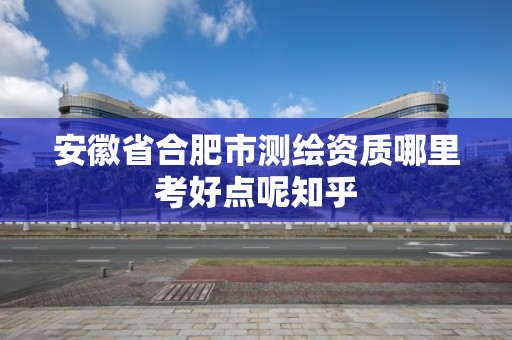 安徽省合肥市测绘资质哪里考好点呢知乎