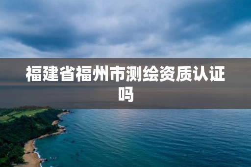 福建省福州市测绘资质认证吗 福建省福州市测绘资质认证吗
