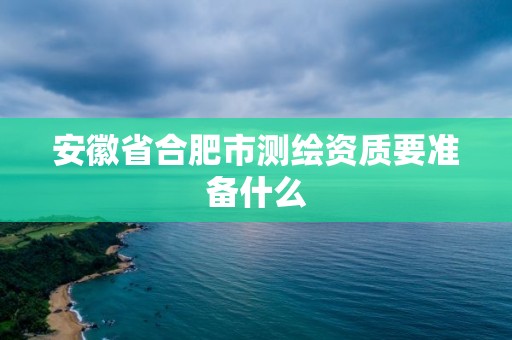 安徽省合肥市测绘资质要准备什么