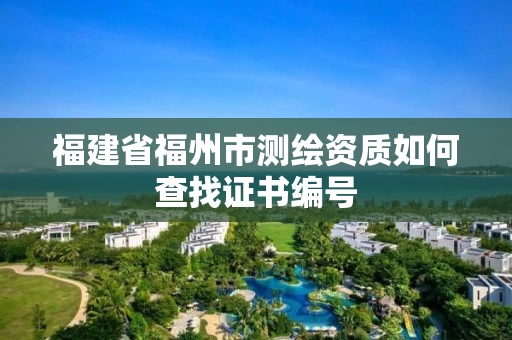 福建省福州市测绘资质如何查找证书编号 福建省福州市测绘资质如何查找证书编号