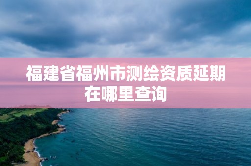 福建省福州市测绘资质延期在哪里查询