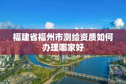 福建省福州市测绘资质如何办理哪家好 福建省福州市测绘资质如何办理哪家好