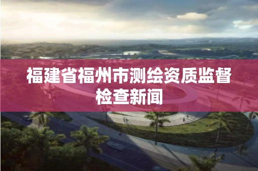 福建省福州市测绘资质监督检查新闻