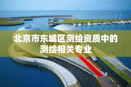 北京市东城区测绘资质中的测绘相关专业 北京市东城区测绘资质中的测绘相关专业
