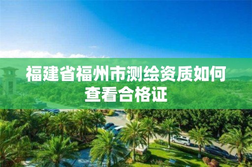 福建省福州市测绘资质如何查看合格证