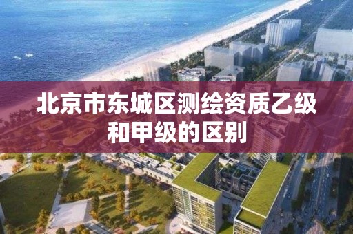 北京市东城区测绘资质乙级和甲级的区别