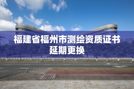 福建省福州市测绘资质证书延期更换