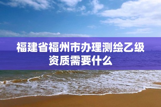 福建省福州市办理测绘乙级资质需要什么