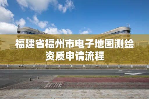 福建省福州市电子地图测绘资质申请流程