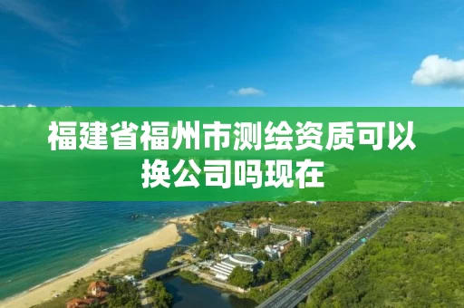 福建省福州市测绘资质可以换公司吗现在 福建省福州市测绘资质可以换公司吗现在
