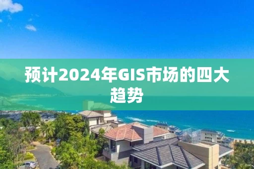 预计2024年GIS市场的四大趋势 预计2024年GIS市场的四大趋势
