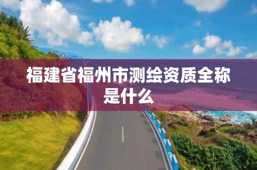 福建省福州市测绘资质全称是什么 福建省福州市测绘资质全称是什么