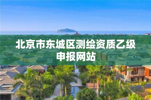 北京市东城区测绘资质乙级申报网站