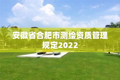 安徽省合肥市测绘资质管理规定2022 安徽省合肥市测绘资质管理规定2022