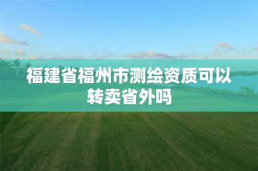 福建省福州市测绘资质可以转卖省外吗