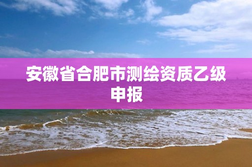 安徽省合肥市测绘资质乙级申报