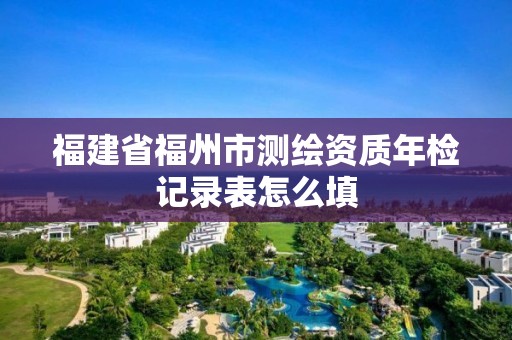 福建省福州市测绘资质年检记录表怎么填