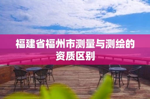 福建省福州市测量与测绘的资质区别 福建省福州市测量与测绘的资质区别