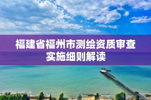 福建省福州市测绘资质审查实施细则解读