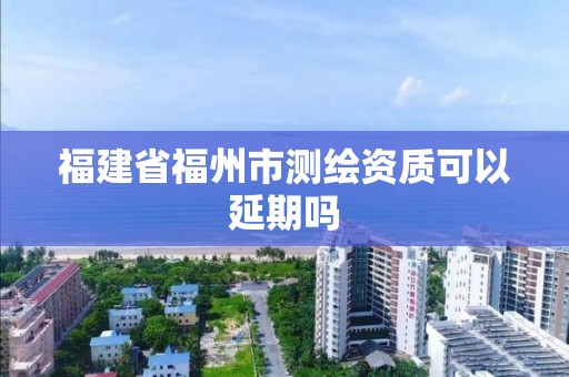 福建省福州市测绘资质可以延期吗