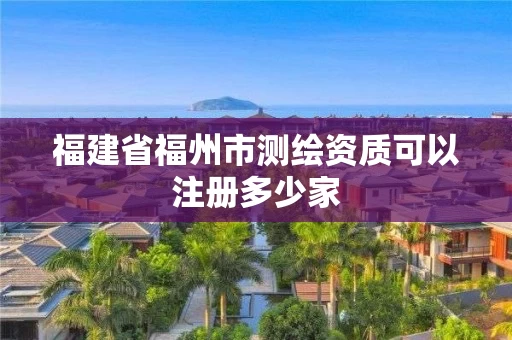 福建省福州市测绘资质可以注册多少家 福建省福州市测绘资质可以注册多少家
