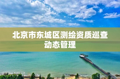 北京市东城区测绘资质巡查动态管理