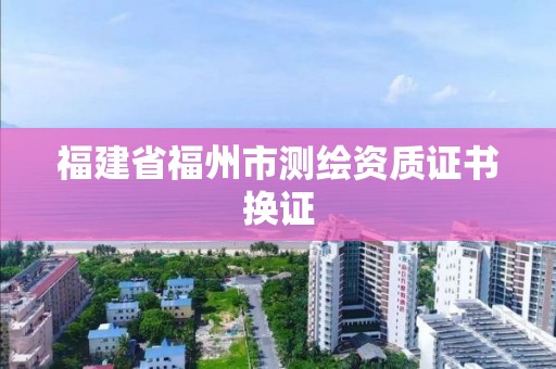 福建省福州市测绘资质证书换证