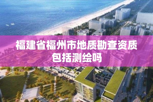 福建省福州市地质勘查资质包括测绘吗