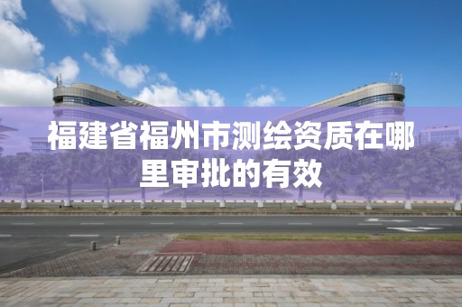 福建省福州市测绘资质在哪里审批的有效