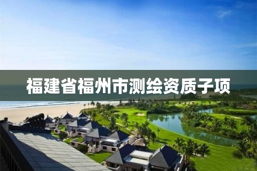 福建省福州市测绘资质子项 福建省福州市测绘资质子项
