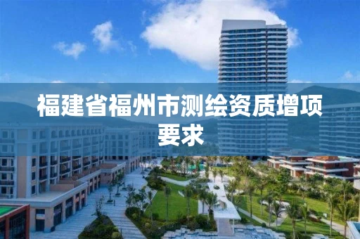 福建省福州市测绘资质增项要求 福建省福州市测绘资质增项要求
